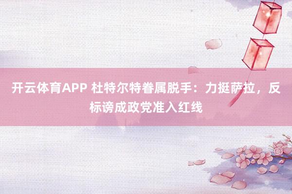 开云体育APP 杜特尔特眷属脱手：力挺萨拉，反标谤成政党准入红线