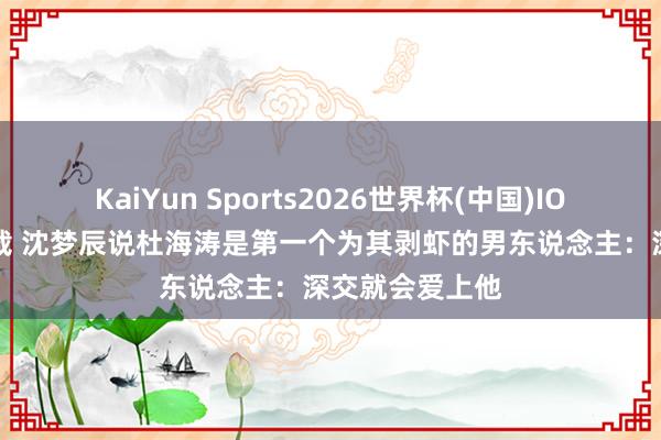 KaiYun Sports2026世界杯(中国)IOS/安卓官方下载 沈梦辰说杜海涛是第一个为其剥虾的男东说念主：深交就会爱上他