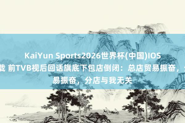 KaiYun Sports2026世界杯(中国)IOS/安卓官方下载 前TVB视后回话旗底下包店倒闭：总店贸易振奋，分店与我无关