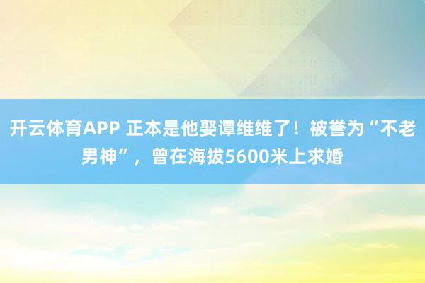 开云体育APP 正本是他娶谭维维了！被誉为“不老男神”，曾在海拔5600米上求婚