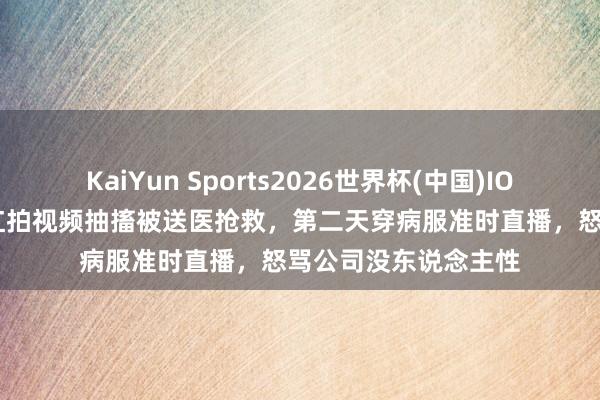 KaiYun Sports2026世界杯(中国)IOS/安卓官方下载 网红拍视频抽搐被送医抢救，第二天穿病服准时直播，怒骂公司没东说念主性