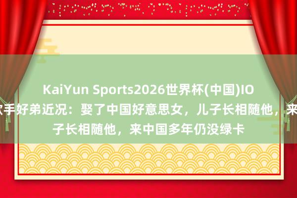 KaiYun Sports2026世界杯(中国)IOS/安卓官方下载 歌手好弟近况：娶了中国好意思女，儿子长相随他，来中国多年仍没绿卡