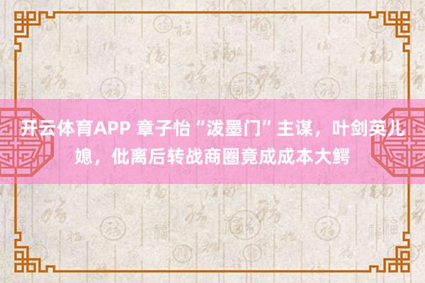 开云体育APP 章子怡“泼墨门”主谋，叶剑英儿媳，仳离后转战商圈竟成成本大鳄