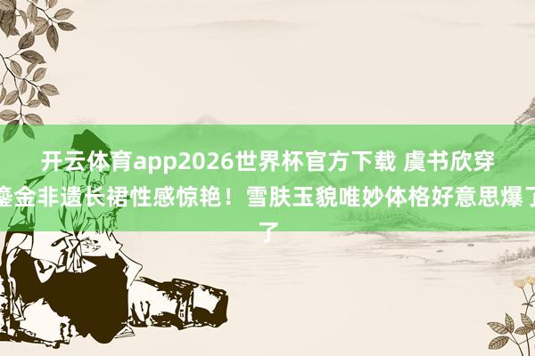 开云体育app2026世界杯官方下载 虞书欣穿鎏金非遗长裙性感惊艳！雪肤玉貌唯妙体格好意思爆了