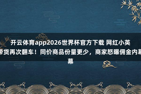 开云体育app2026世界杯官方下载 网红小英带货再次翻车！同价商品份量更少，商家怒曝佣金内幕