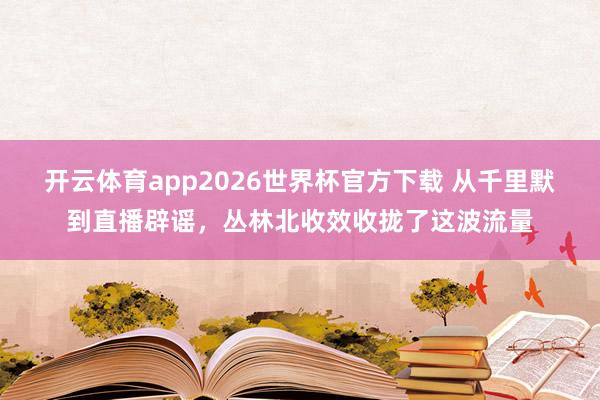 开云体育app2026世界杯官方下载 从千里默到直播辟谣，丛林北收效收拢了这波流量