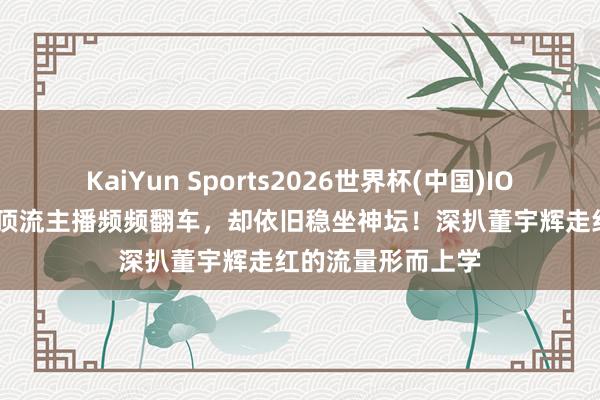 KaiYun Sports2026世界杯(中国)IOS/安卓官方下载 顶流主播频频翻车，却依旧稳坐神坛！深扒董宇辉走红的流量形而上学