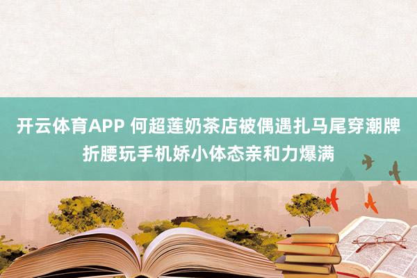开云体育APP 何超莲奶茶店被偶遇扎马尾穿潮牌折腰玩手机娇小体态亲和力爆满