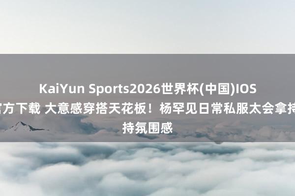 KaiYun Sports2026世界杯(中国)IOS/安卓官方下载 大意感穿搭天花板！杨罕见日常私服太会拿持氛围感