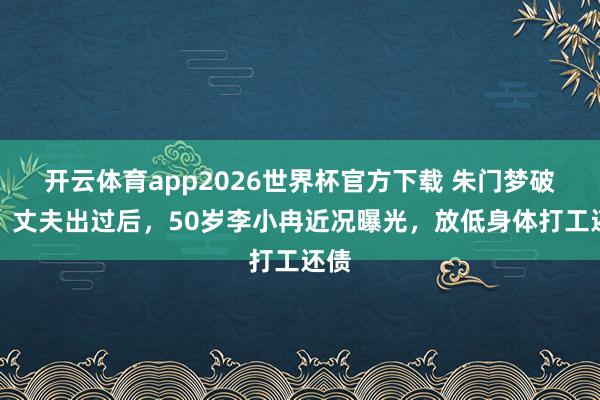 开云体育app2026世界杯官方下载 朱门梦破灭！丈夫出过后，50岁李小冉近况曝光，放低身体打工还债