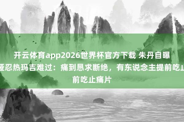 开云体育app2026世界杯官方下载 朱丹自曝无法哑忍热玛吉难过：痛到恳求断绝，有东说念主提前吃止痛片