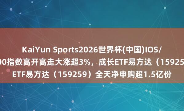 KaiYun Sports2026世界杯(中国)IOS/安卓官方下载 国证成长100指数高开高走大涨超3%，成长ETF易方达（159259）全天净申购超1.5亿份
