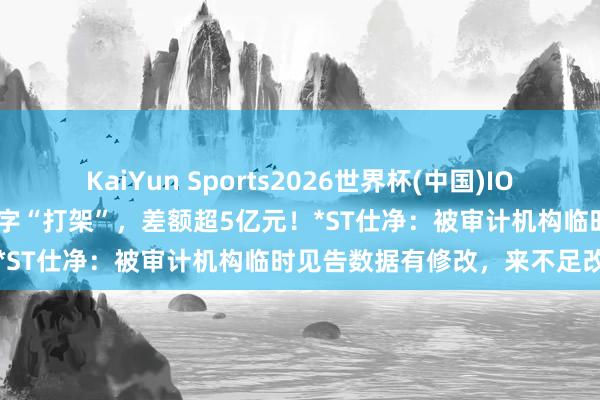 KaiYun Sports2026世界杯(中国)IOS/安卓官方下载 年报营收数字“打架”，差额超5亿元！*ST仕净：被审计机构临时见告数据有修改，来不足改完