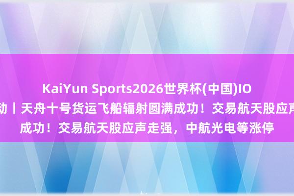KaiYun Sports2026世界杯(中国)IOS/安卓官方下载 A股异动丨天舟十号货运飞船辐射圆满成功！交易航天股应声走强，中航光电等涨停
