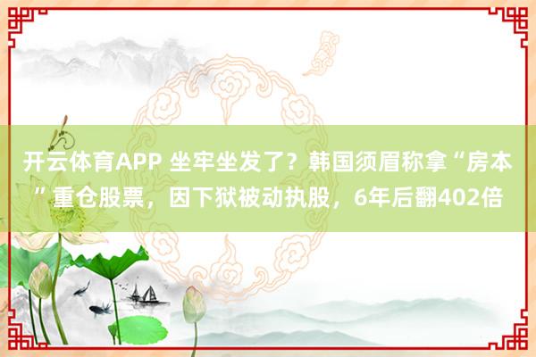 开云体育APP 坐牢坐发了？韩国须眉称拿“房本”重仓股票，因下狱被动执股，6年后翻402倍