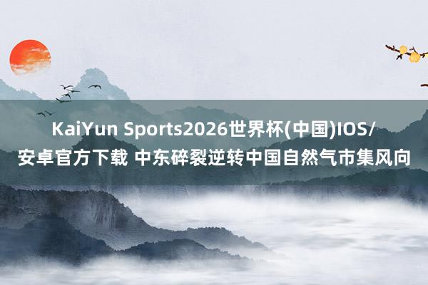KaiYun Sports2026世界杯(中国)IOS/安卓官方下载 中东碎裂逆转中国自然气市集风向