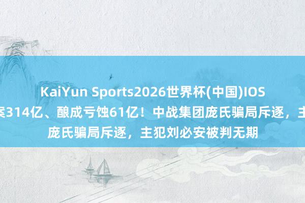 KaiYun Sports2026世界杯(中国)IOS/安卓官方下载 涉案314亿、酿成亏蚀61亿!中战集团庞氏骗局斥逐,主犯刘必安被判无期