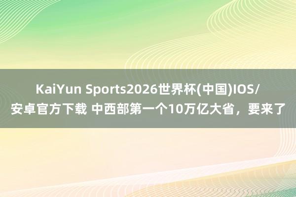 KaiYun Sports2026世界杯(中国)IOS/安卓官方下载 中西部第一个10万亿大省，要来了