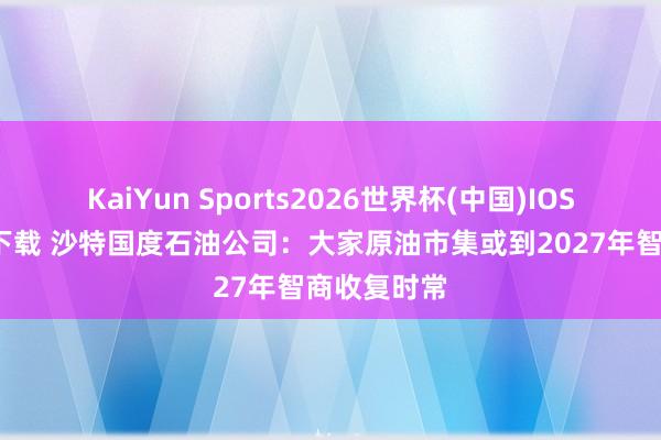 KaiYun Sports2026世界杯(中国)IOS/安卓官方下载 沙特国度石油公司：大家原油市集或到2027年智商收复时常