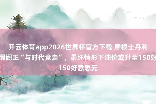 开云体育app2026世界杯官方下载 摩根士丹利：原油阛阓正“与时代竞走”，最坏情形下油价或升至150好意思元