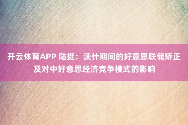 开云体育APP 陆挺：沃什期间的好意思联储矫正及对中好意思经济竞争模式的影响