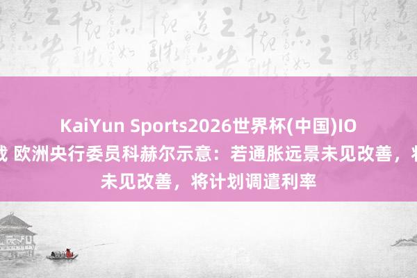 KaiYun Sports2026世界杯(中国)IOS/安卓官方下载 欧洲央行委员科赫尔示意：若通胀远景未见改善，将计划调遣利率
