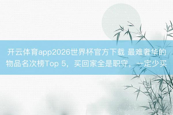 开云体育app2026世界杯官方下载 最难奢华的物品名次榜Top 5，买回家全是职守，一定少买