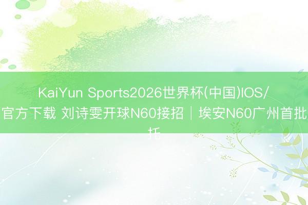 KaiYun Sports2026世界杯(中国)IOS/安卓官方下载 刘诗雯开球N60接招│埃安N60广州首批请托
