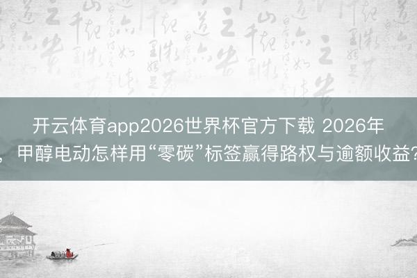 开云体育app2026世界杯官方下载 2026年，甲醇电动怎样用“零碳”标签赢得路权与逾额收益？