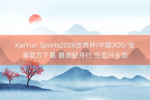 KaiYun Sports2026世界杯(中国)IOS/安卓官方下载 碧波轻舟行 生态兴乡旅
