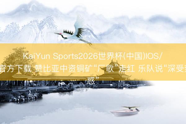 KaiYun Sports2026世界杯(中国)IOS/安卓官方下载 赞比亚中资铜矿“厂歌”走红 乐队说“深受荧惑”