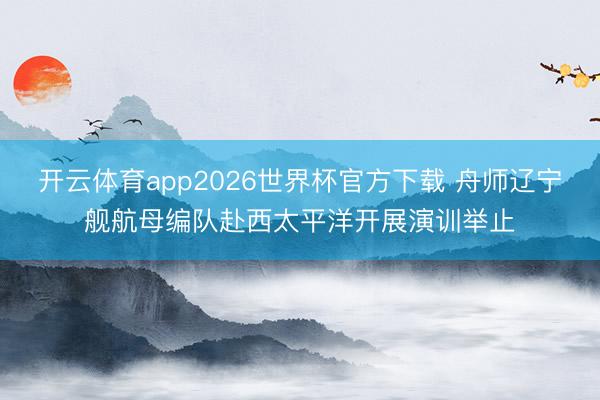 开云体育app2026世界杯官方下载 舟师辽宁舰航母编队赴西太平洋开展演训举止