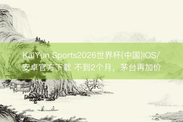 KaiYun Sports2026世界杯(中国)IOS/安卓官方下载 不到2个月，茅台再加价