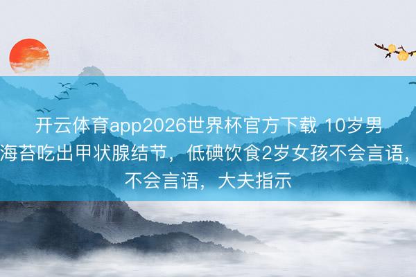 开云体育app2026世界杯官方下载 10岁男孩1天1包海苔吃出甲状腺结节，低碘饮食2岁女孩不会言语，大夫指示