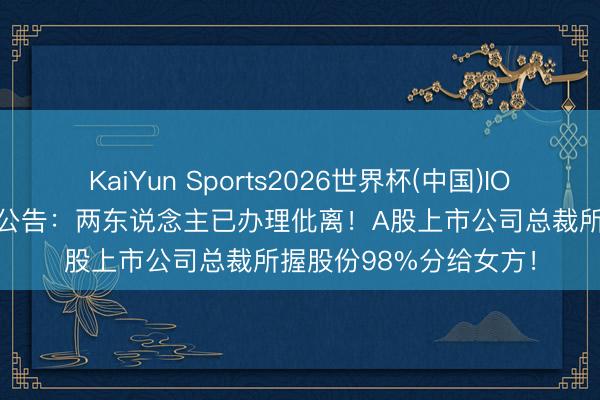 KaiYun Sports2026世界杯(中国)IOS/安卓官方下载 讲求公告：两东说念主已办理仳离！A股上市公司总裁所握股份98%分给女方！