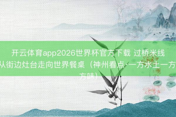 开云体育app2026世界杯官方下载 过桥米线，从街边灶台走向世界餐桌（神州看点·一方水土一方味）