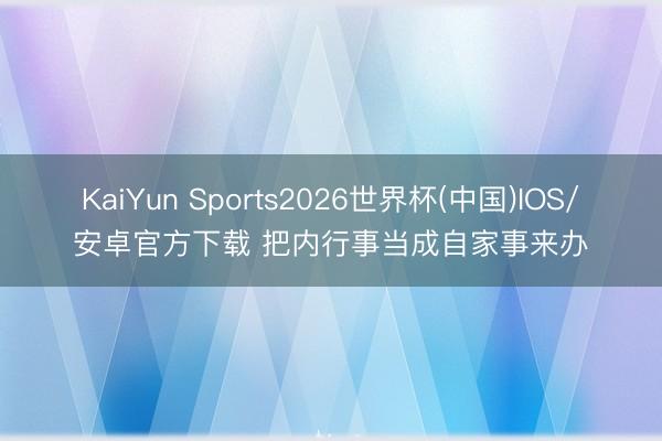 KaiYun Sports2026世界杯(中国)IOS/安卓官方下载 把内行事当成自家事来办