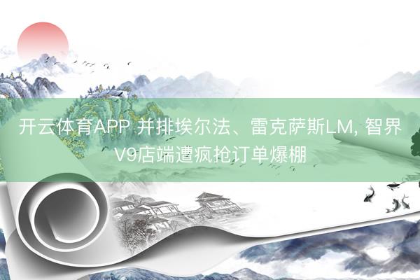 开云体育APP 并排埃尔法、雷克萨斯LM, 智界V9店端遭疯抢订单爆棚