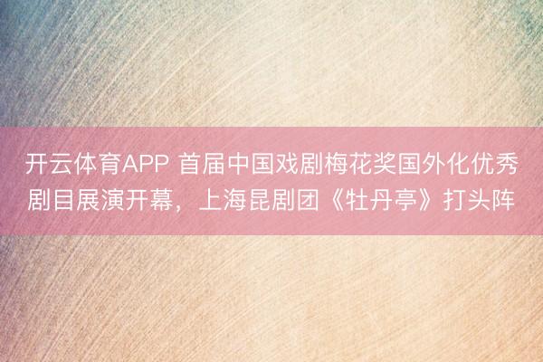 开云体育APP 首届中国戏剧梅花奖国外化优秀剧目展演开幕，上海昆剧团《牡丹亭》打头阵