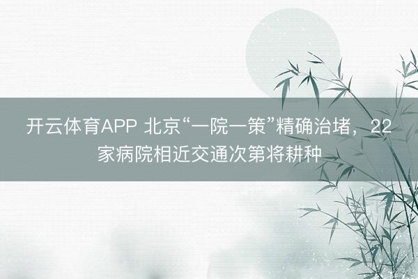 开云体育APP 北京“一院一策”精确治堵，22家病院相近交通次第将耕种