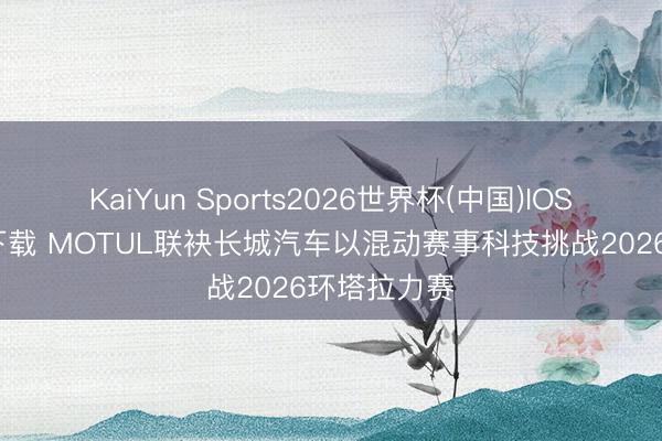 KaiYun Sports2026世界杯(中国)IOS/安卓官方下载 MOTUL联袂长城汽车以混动赛事科技挑战2026环塔拉力赛