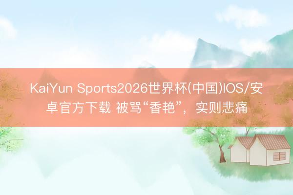 KaiYun Sports2026世界杯(中国)IOS/安卓官方下载 被骂“香艳”，实则悲痛