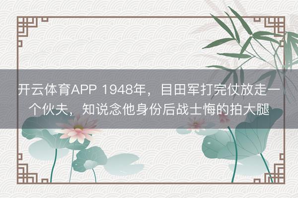 开云体育APP 1948年，目田军打完仗放走一个伙夫，知说念他身份后战士悔的拍大腿