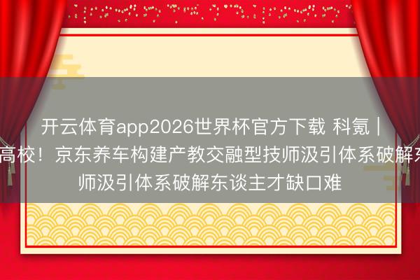 开云体育app2026世界杯官方下载 科氪 | 一天连签10所高校！京东养车构建产教交融型技师汲引体系破解东谈主才缺口难