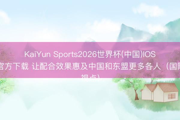 KaiYun Sports2026世界杯(中国)IOS/安卓官方下载 让配合效果惠及中国和东盟更多各人(国际视点)