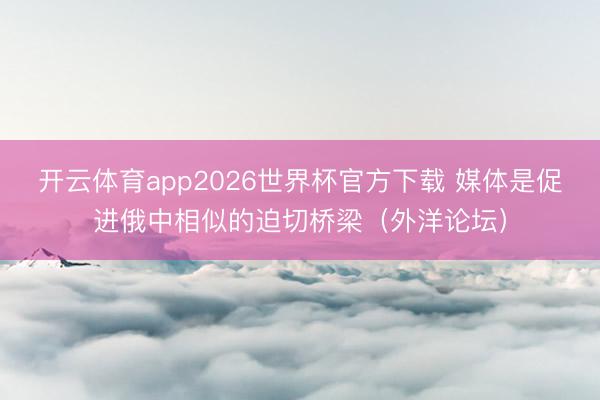 开云体育app2026世界杯官方下载 媒体是促进俄中相似的迫切桥梁（外洋论坛）