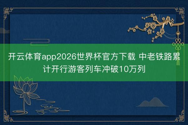 开云体育app2026世界杯官方下载 中老铁路累计开行游客列车冲破10万列