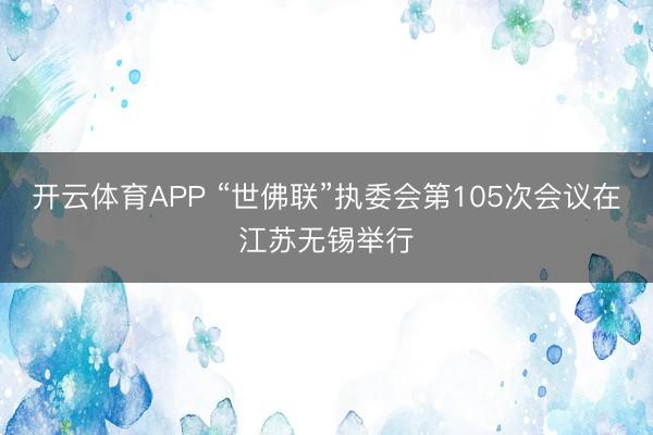 开云体育APP “世佛联”执委会第105次会议在江苏无锡举行