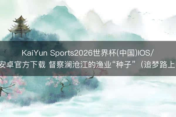 KaiYun Sports2026世界杯(中国)IOS/安卓官方下载 督察澜沧江的渔业“种子”（追梦路上）