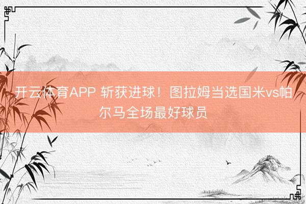 开云体育APP 斩获进球！图拉姆当选国米vs帕尔马全场最好球员